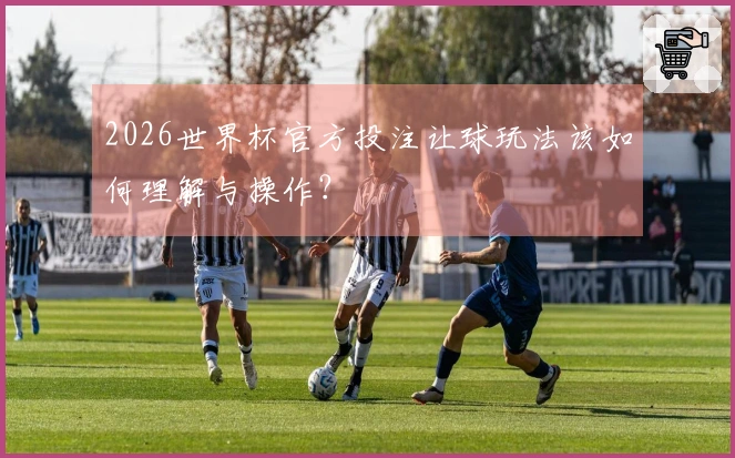 2026世界杯官方投注让球玩法该如何理解与操作？